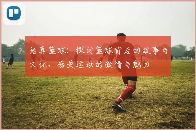 话真篮球：探讨篮球背后的故事与文化，感受运动的激情与魅力