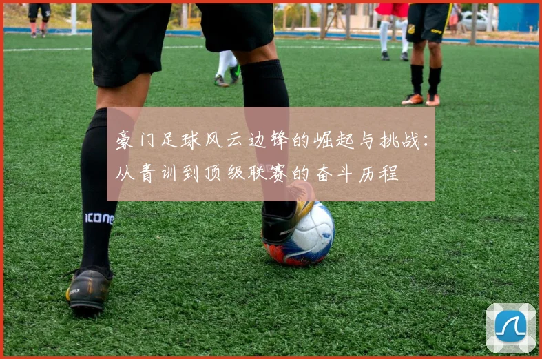 豪门足球风云边锋的崛起与挑战：从青训到顶级联赛的奋斗历程