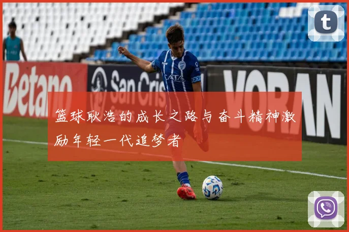 篮球耿浩的成长之路与奋斗精神激励年轻一代追梦者