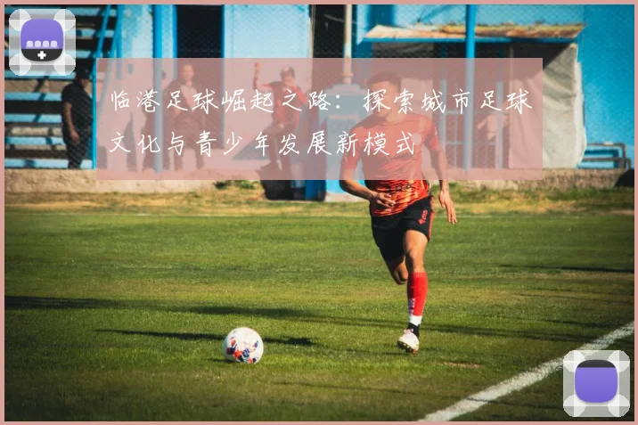 临港足球崛起之路：探索城市足球文化与青少年发展新模式