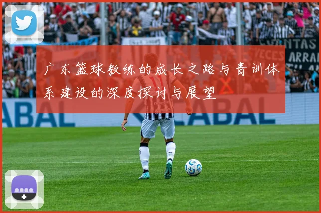 广东篮球教练的成长之路与青训体系建设的深度探讨与展望